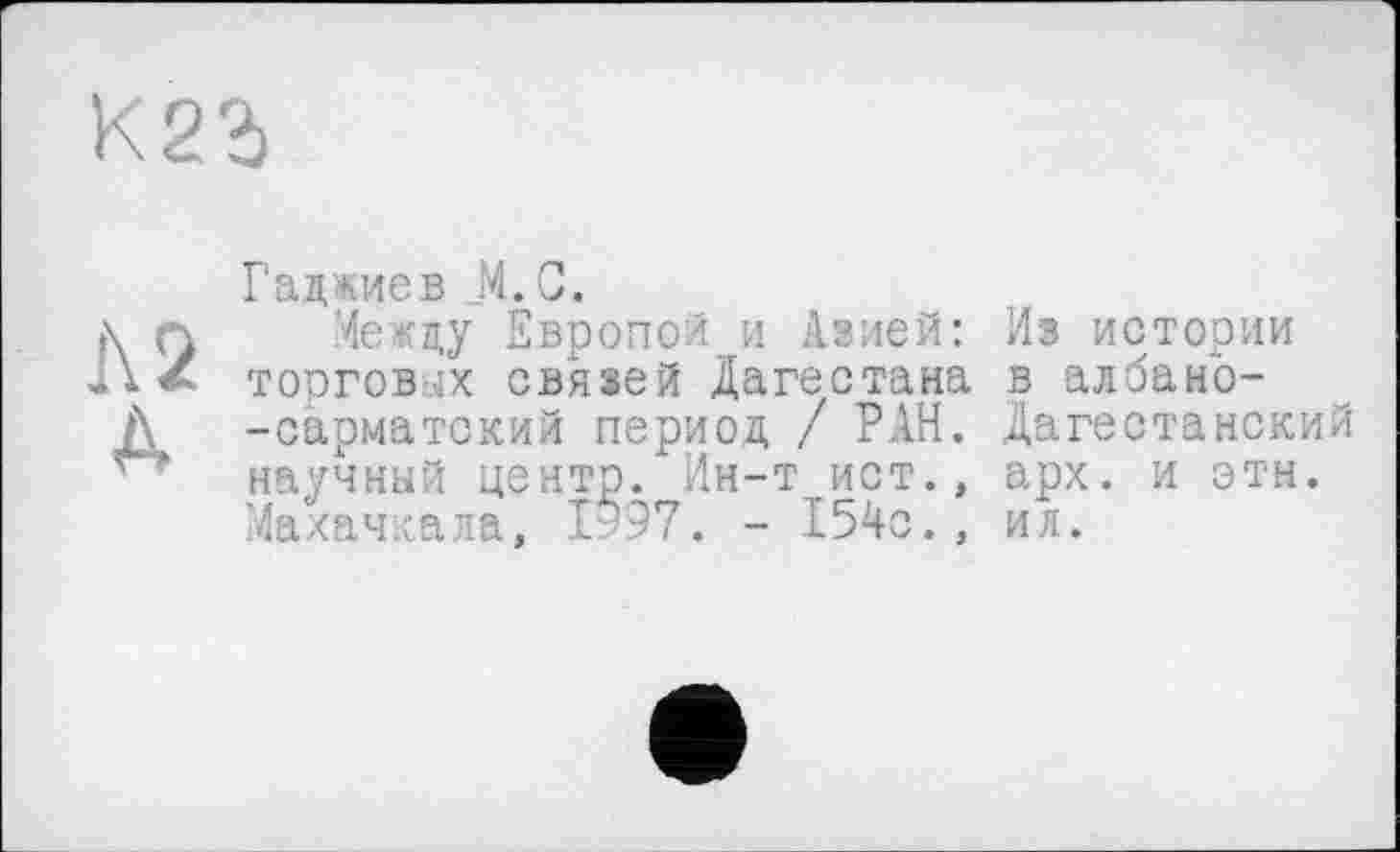 ﻿Гаджиев М.С.
Между Европой и Азией: Из истории торговых связей Дагестана в албано--сарматский период / РАН. Дагестанский научный центр. Ин-т ист., арх. и этн. Махачкала, 1997. - 154с., ил.